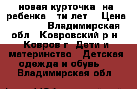 новая курточка  на ребенка 6-ти лет  › Цена ­ 1 000 - Владимирская обл., Ковровский р-н, Ковров г. Дети и материнство » Детская одежда и обувь   . Владимирская обл.